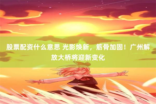 股票配资什么意思 光影焕新，筋骨加固！广州解放大桥将迎新变化