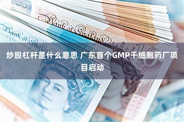 炒股杠杆是什么意思 广东首个GMP干细胞药厂项目启动