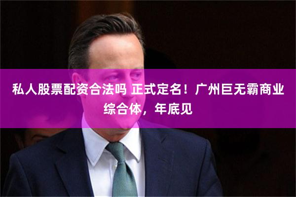 私人股票配资合法吗 正式定名！广州巨无霸商业综合体，年底见