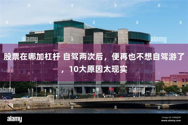 股票在哪加杠杆 自驾两次后,便再也不想自驾游了,10大原因太现实