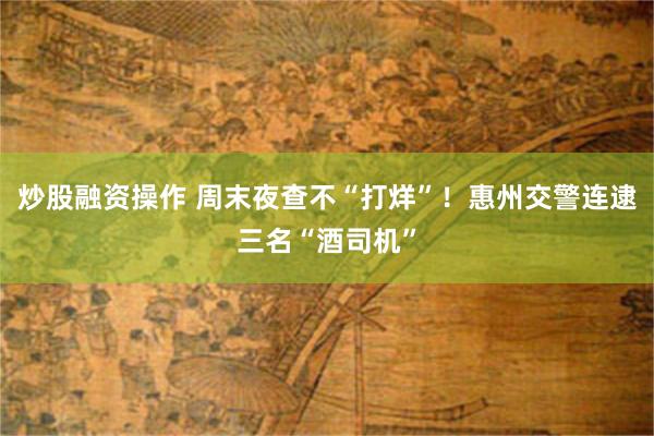 炒股融资操作 周末夜查不“打烊”!惠州交警连逮三名“酒司机”