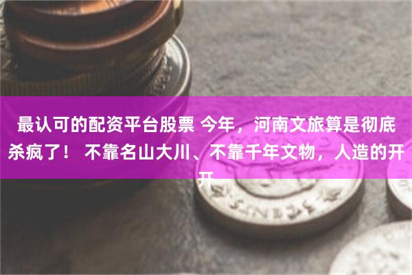 最认可的配资平台股票 今年，河南文旅算是彻底杀疯了！ 不靠名山大川、不靠千年文物，人造的开