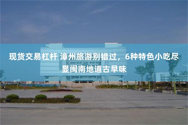 现货交易杠杆 漳州旅游别错过，6种特色小吃尽显闽南地道古早味