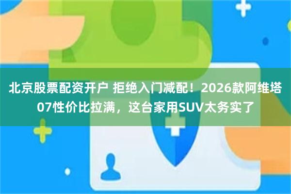 北京股票配资开户 拒绝入门减配！2026款阿维塔07性价比拉满，这台家用SUV太务实了