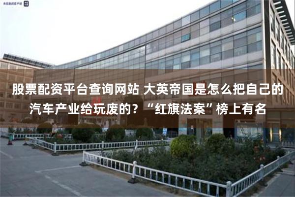 股票配资平台查询网站 大英帝国是怎么把自己的汽车产业给玩废的？“红旗法案”榜上有名