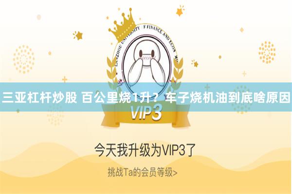 三亚杠杆炒股 百公里烧1升？车子烧机油到底啥原因