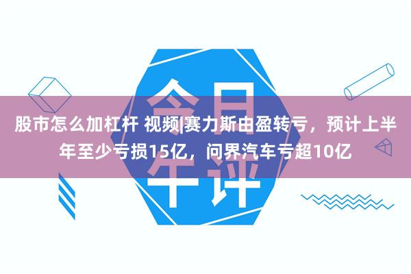 股市怎么加杠杆 视频|赛力斯由盈转亏，预计上半年至少亏损15亿，问界汽车亏超10亿