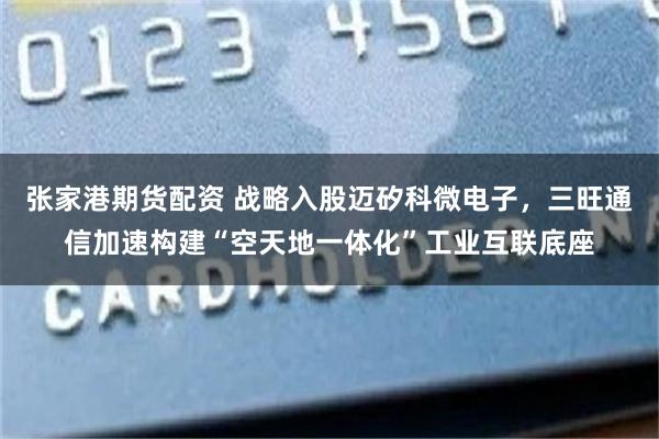 张家港期货配资 战略入股迈矽科微电子，三旺通信加速构建“空天地一体化”工业互联底座