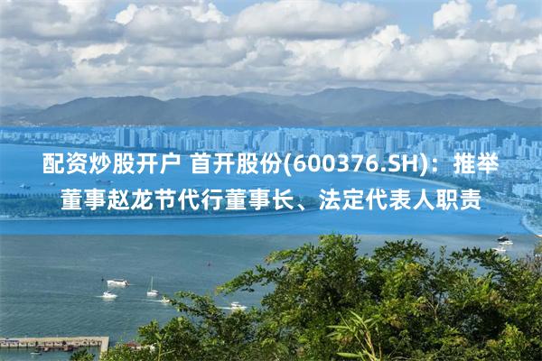 配资炒股开户 首开股份(600376.SH)：推举董事赵龙节代行董事长、法定代表人职责