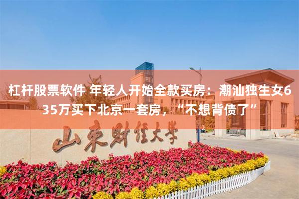 杠杆股票软件 年轻人开始全款买房：潮汕独生女635万买下北京一套房，“不想背债了”