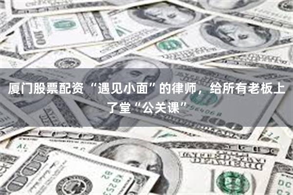 厦门股票配资 “遇见小面”的律师,给所有老板上了堂“公关课”