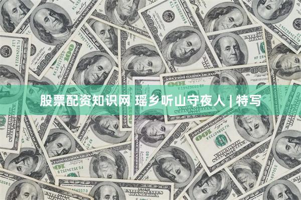 股票配资知识网 瑶乡听山守夜人 | 特写