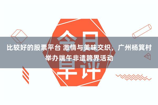 比较好的股票平台 激情与美味交织，广州杨箕村举办端午非遗跨界活动