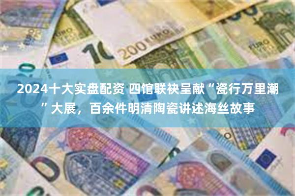 2024十大实盘配资 四馆联袂呈献“瓷行万里潮”大展，百余件明清陶瓷讲述海丝故事