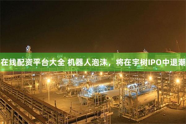 在线配资平台大全 机器人泡沫，将在宇树IPO中退潮