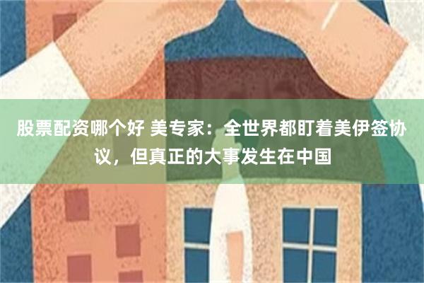 股票配资哪个好 美专家：全世界都盯着美伊签协议，但真正的大事发生在中国