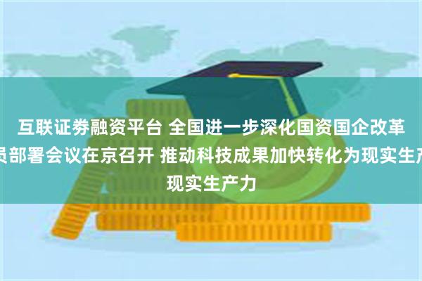 互联证劵融资平台 全国进一步深化国资国企改革动员部署会议在京召开 推动科技成果加快转化为现实生产力