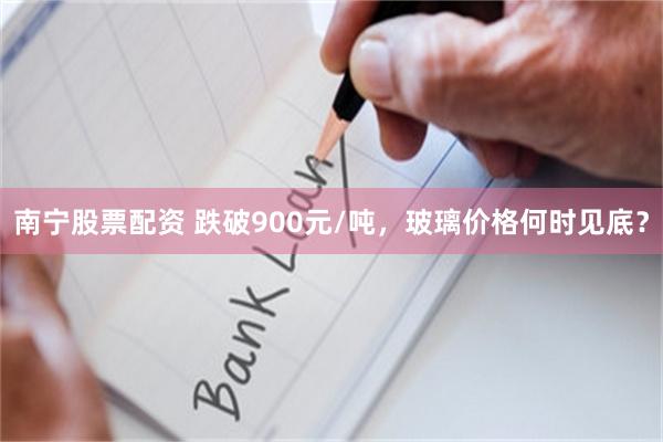 南宁股票配资 跌破900元/吨,玻璃价格何时见底?