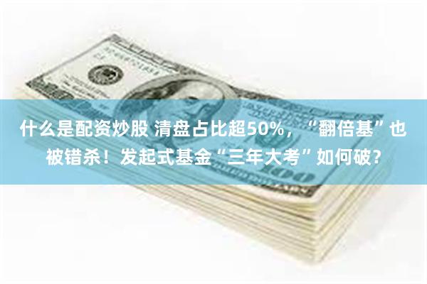 什么是配资炒股 清盘占比超50%,“翻倍基”也被错杀!发起式基金“三年大考”如何破?
