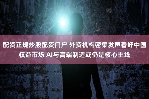 配资正规炒股配资门户 外资机构密集发声看好中国权益市场 AI与高端制造或仍是核心主线