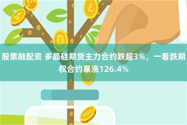 股票融配资 多晶硅期货主力合约跌超3%，一看跌期权合约暴涨126.4%