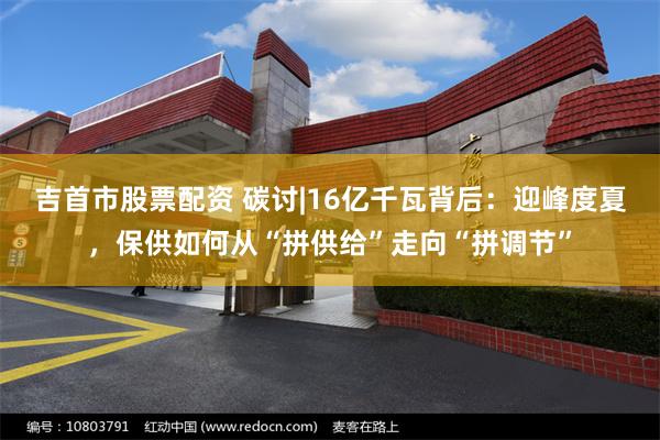 吉首市股票配资 碳讨|16亿千瓦背后:迎峰度夏,保供如何从“拼供给”走向“拼调节”