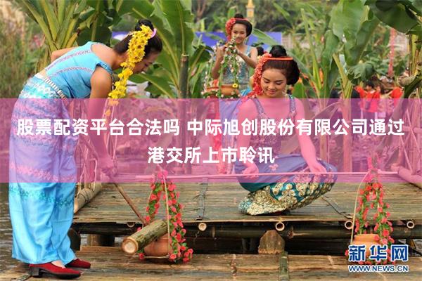 股票配资平台合法吗 中际旭创股份有限公司通过港交所上市聆讯