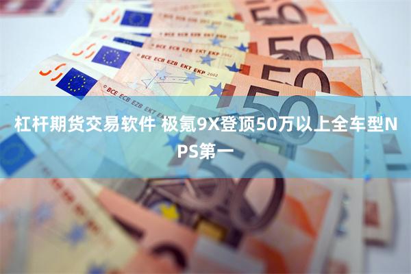 杠杆期货交易软件 极氪9X登顶50万以上全车型NPS第一