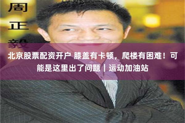 北京股票配资开户 膝盖有卡顿,爬楼有困难!可能是这里出了问题|运动加油站