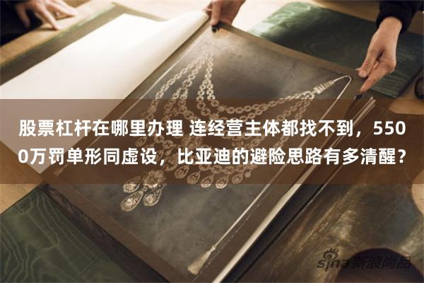股票杠杆在哪里办理 连经营主体都找不到，5500万罚单形同虚设，比亚迪的避险思路有多清醒？