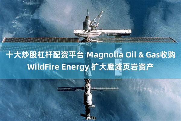 十大炒股杠杆配资平台 Magnolia Oil & Gas收购WildFire Energy 扩大鹰滩页岩资产