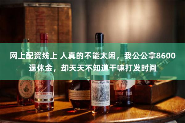网上配资线上 人真的不能太闲，我公公拿8600退休金，却天天不知道干嘛打发时间