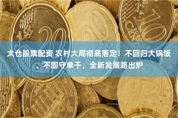 太仓股票配资 农村大局彻底落定！不回归大锅饭、不固守单干，全新发展路出炉