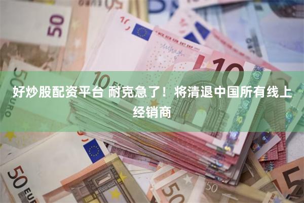 好炒股配资平台 耐克急了!将清退中国所有线上经销商