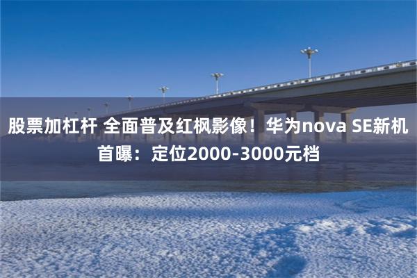 股票加杠杆 全面普及红枫影像！华为nova SE新机首曝：定位2000-3000元档