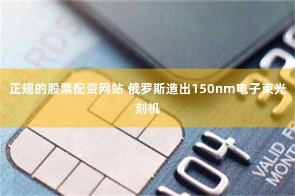 正规的股票配资网站 俄罗斯造出150nm电子束光刻机