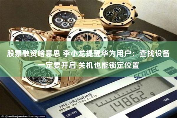 股票融资啥意思 李小龙提醒华为用户：查找设备一定要开启 关机也能锁定位置