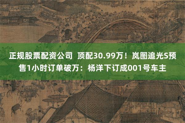 正规股票配资公司  顶配30.99万！岚图追光S预售1小时订单破万：杨洋下订成001号车主