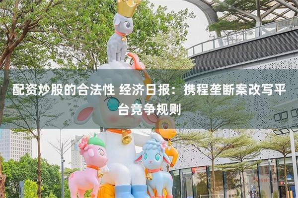 配资炒股的合法性 经济日报：携程垄断案改写平台竞争规则