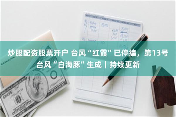 炒股配资股票开户 台风“红霞”已停编，第13号台风“白海豚”生成｜持续更新