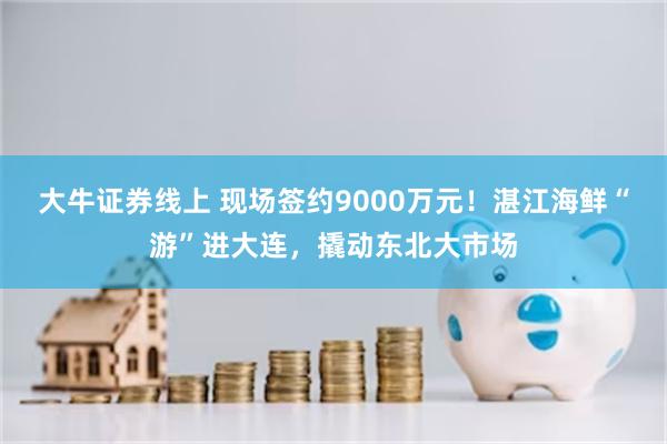 大牛证券线上 现场签约9000万元！湛江海鲜“游”进大连，撬动东北大市场