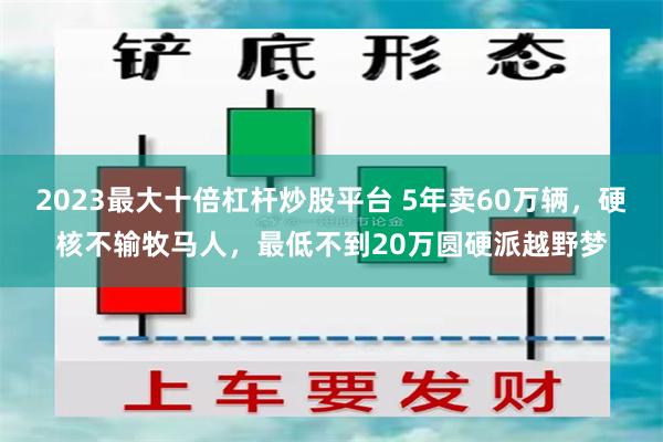 2023最大十倍杠杆炒股平台 5年卖60万辆，硬核不输牧马人，最低不到20万圆硬派越野梦