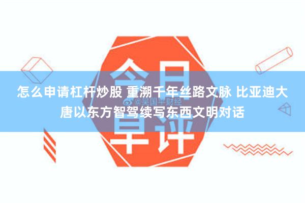 怎么申请杠杆炒股 重溯千年丝路文脉 比亚迪大唐以东方智驾续写东西文明对话