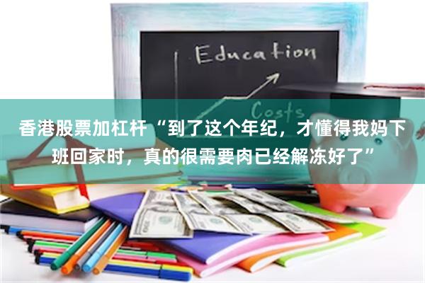 香港股票加杠杆 “到了这个年纪，才懂得我妈下班回家时，真的很需要肉已经解冻好了”