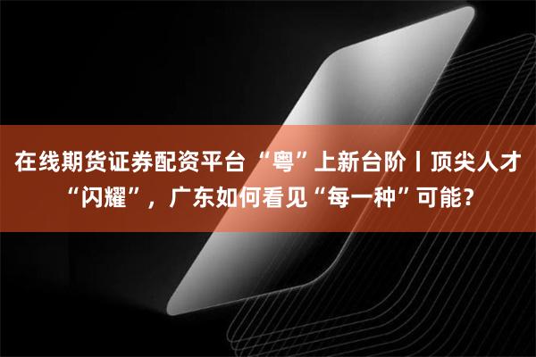 在线期货证券配资平台 “粤”上新台阶丨顶尖人才“闪耀”，广东如何看见“每一种”可能？
