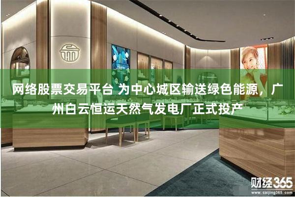 网络股票交易平台 为中心城区输送绿色能源，广州白云恒运天然气发电厂正式投产