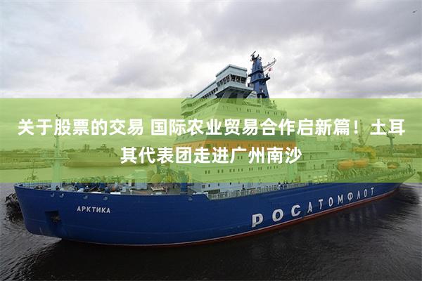 关于股票的交易 国际农业贸易合作启新篇！土耳其代表团走进广州南沙