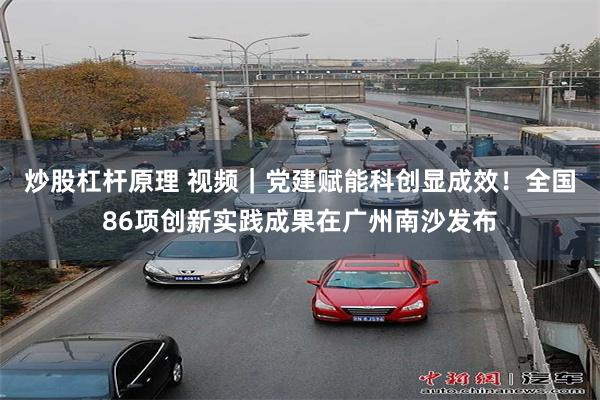 炒股杠杆原理 视频｜党建赋能科创显成效！全国86项创新实践成果在广州南沙发布