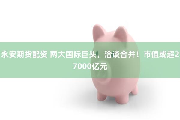 永安期货配资 两大国际巨头,洽谈合并!市值或超27000亿元