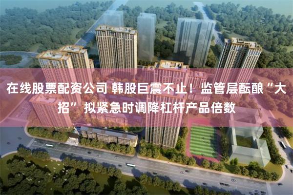 在线股票配资公司 韩股巨震不止！监管层酝酿“大招” 拟紧急时调降杠杆产品倍数